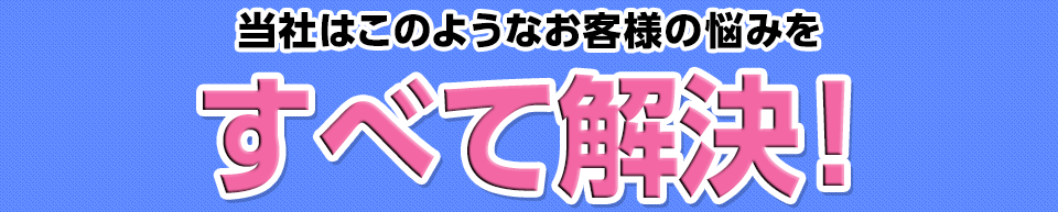 このようなお客様の悩みをすべて解決！